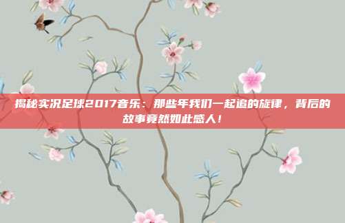 揭秘实况足球2017音乐：那些年我们一起追的旋律，背后的故事竟然如此感人！