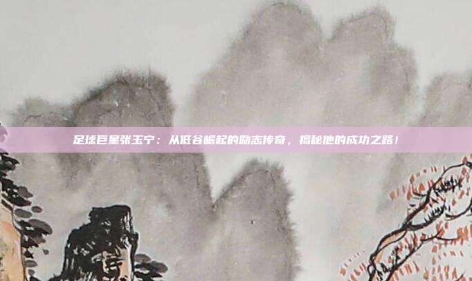 足球巨星张玉宁：从低谷崛起的励志传奇，揭秘他的成功之路！