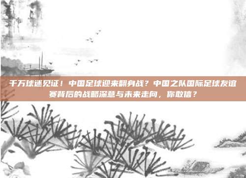 千万球迷见证！中国足球迎来翻身战？中国之队国际足球友谊赛背后的战略深意与未来走向，你敢信？