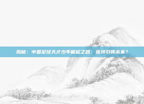 揭秘:中国足球天才少年崛起之路,谁将引领未来?