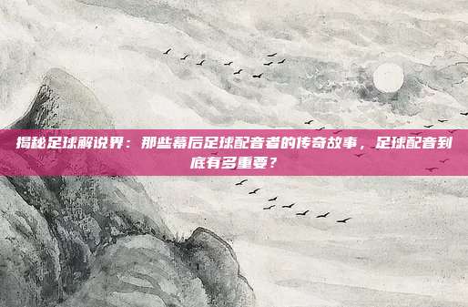 揭秘足球解说界：那些幕后足球配音者的传奇故事，足球配音到底有多重要？