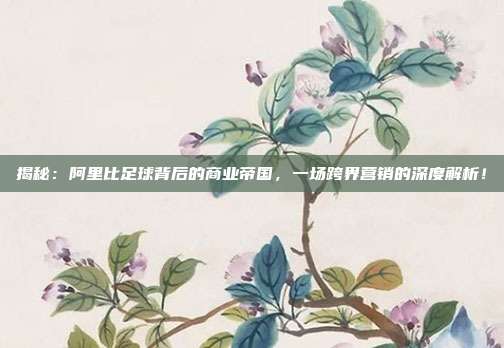 揭秘:阿里比足球背后的商业帝国,一场跨界营销的深度解析!
