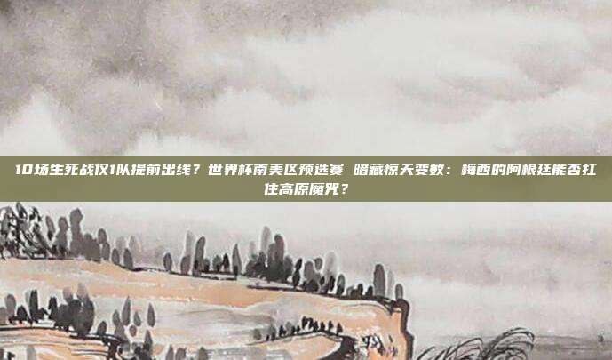 10场生死战仅1队提前出线？世界杯南美区预选赛 暗藏惊天变数：梅西的阿根廷能否扛住高原魔咒？