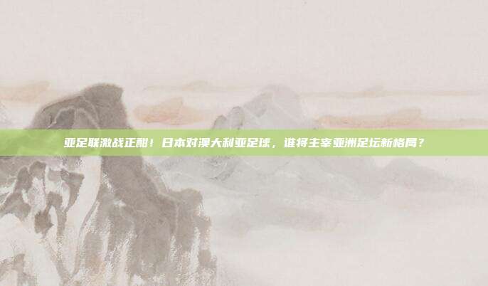 亚足联激战正酣！日本对澳大利亚足球，谁将主宰亚洲足坛新格局？