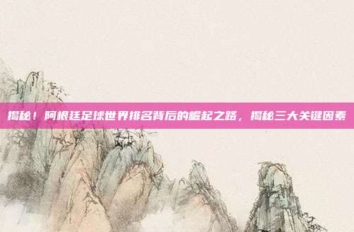 揭秘！阿根廷足球世界排名背后的崛起之路，揭秘三大关键因素
