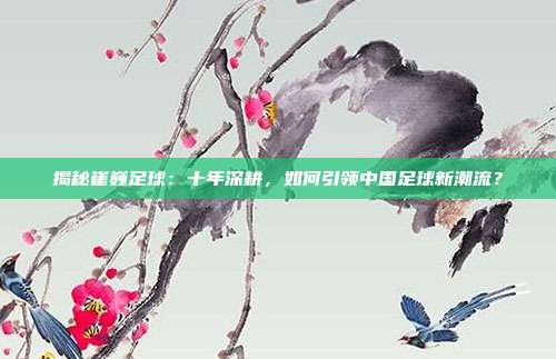 揭秘崔巍足球：十年深耕，如何引领中国足球新潮流？