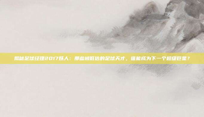 揭秘足球经理2017妖人:那些被低估的足球天才,谁能成为下一个超级巨星?