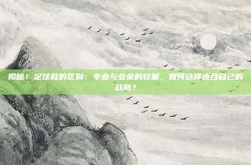 揭秘！足球鞋的区别：专业与业余的较量，如何选择适合自己的战靴？