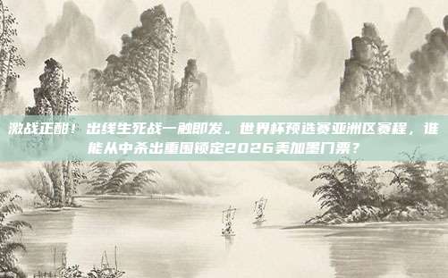激战正酣！出线生死战一触即发。世界杯预选赛亚洲区赛程，谁能从中杀出重围锁定2026美加墨门票？