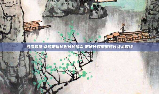 数据解码:从预期进球到传控博弈,足球计算重塑现代战术逻辑