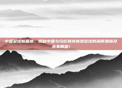 中国足球新篇章:揭秘中国与乌兹别克斯坦足球的深厚渊源及未来展望!