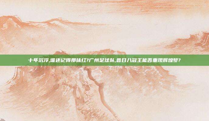 十年沉浮,谁还记得那抹红?广州足球队,昔日八冠王能否重现辉煌梦?