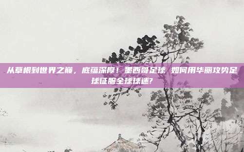 从草根到世界之巅，底蕴深厚！墨西哥足球 如何用华丽攻势足球征服全球球迷?