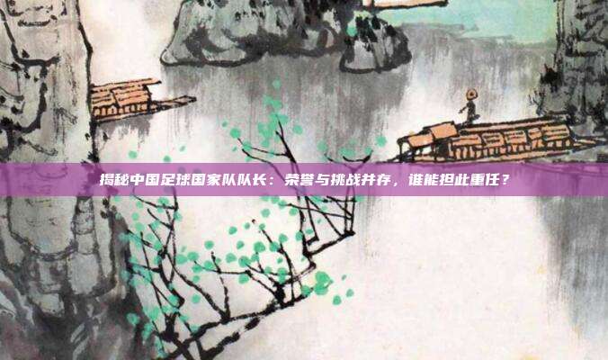 揭秘中国足球国家队队长：荣誉与挑战并存，谁能担此重任？