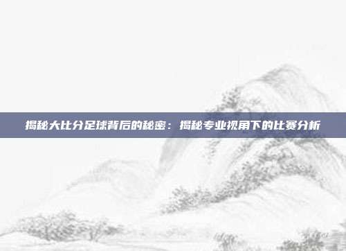 揭秘大比分足球背后的秘密：揭秘专业视角下的比赛分析