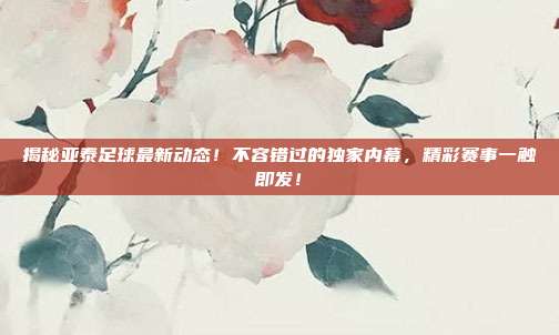 揭秘亚泰足球最新动态！不容错过的独家内幕，精彩赛事一触即发！