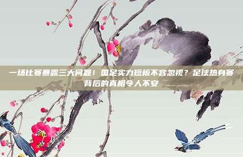 一场比赛暴露三大问题！国足实力短板不容忽视？足球热身赛背后的真相令人不安