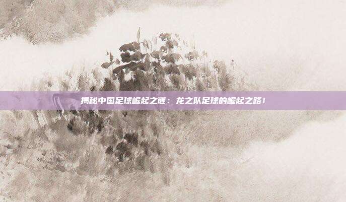 揭秘中国足球崛起之谜：龙之队足球的崛起之路！