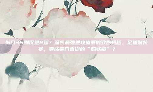 射门35脚仅进2球？深扒最强进攻体系的致命短板。足球对抗赛，竟成豪门青训的“照妖镜”？