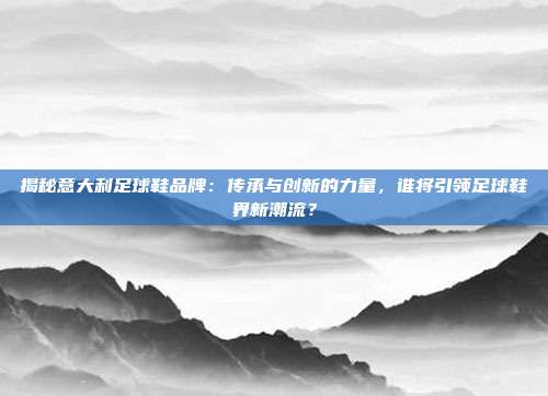 揭秘意大利足球鞋品牌：传承与创新的力量，谁将引领足球鞋界新潮流？
