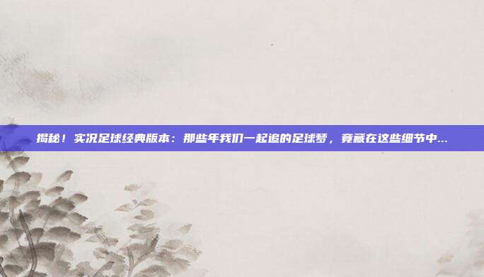 揭秘!实况足球经典版本:那些年我们一起追的足球梦,竟藏在这些细节中...