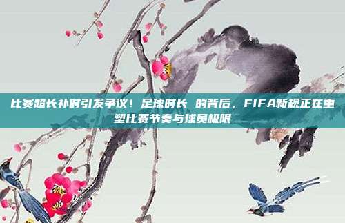 比赛超长补时引发争议！足球时长 的背后，FIFA新规正在重塑比赛节奏与球员极限