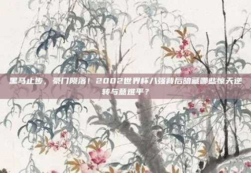 黑马止步，豪门陨落！2002世界杯八强背后暗藏哪些惊天逆转与意难平？