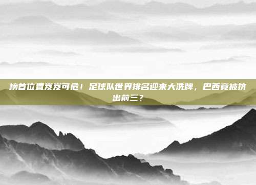 榜首位置岌岌可危！足球队世界排名迎来大洗牌，巴西竟被挤出前三？
