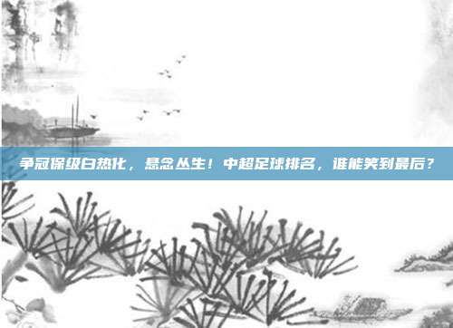 争冠保级白热化，悬念丛生！中超足球排名，谁能笑到最后？