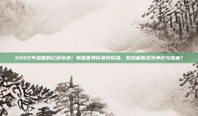 2002年盛夏的红色奇迹！韩国世界杯最好成绩，背后藏着多少争议与热血？