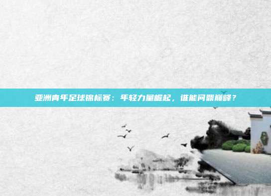 亚洲青年足球锦标赛：年轻力量崛起，谁能问鼎巅峰？