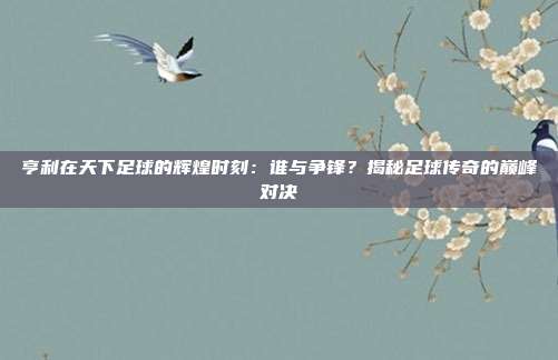 亨利在天下足球的辉煌时刻：谁与争锋？揭秘足球传奇的巅峰对决