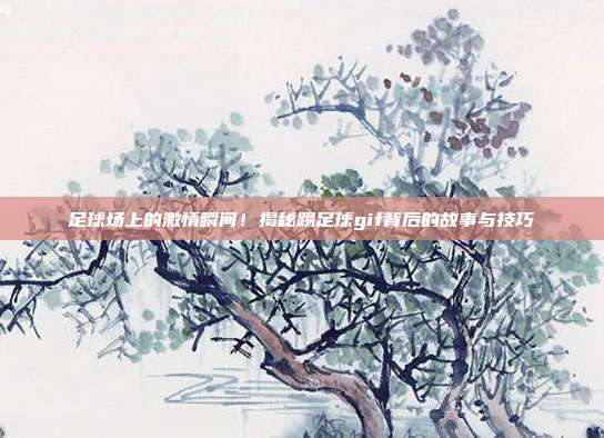 足球场上的激情瞬间！揭秘踢足球gif背后的故事与技巧