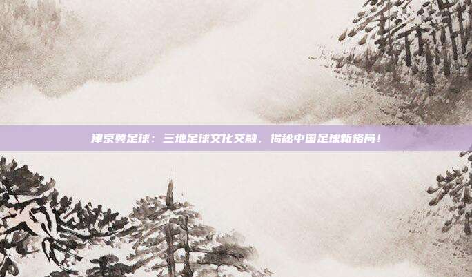 津京冀足球：三地足球文化交融，揭秘中国足球新格局！