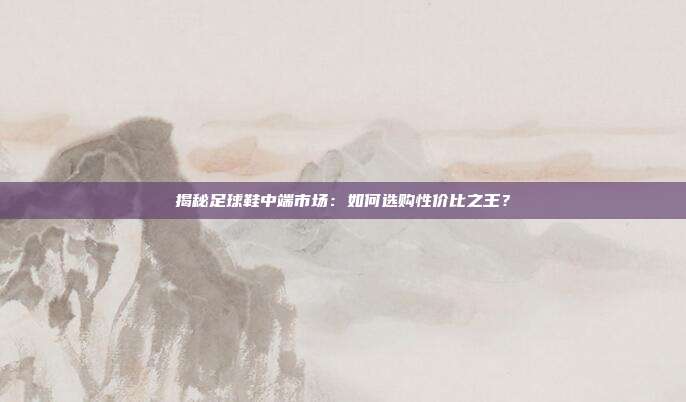 揭秘足球鞋中端市场:如何选购性价比之王?