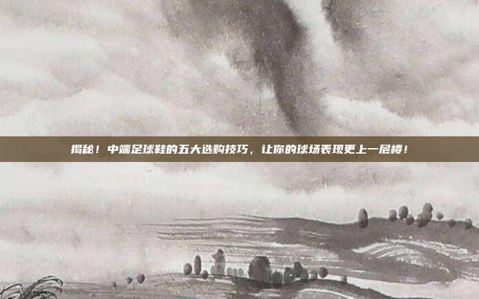 揭秘！中端足球鞋的五大选购技巧，让你的球场表现更上一层楼！