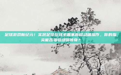 足球游戏新纪元！实况足球在线全面革新移动端操作，你的指尖能否驾驭绿茵传奇？