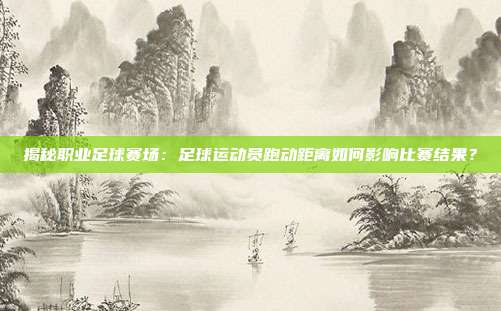 揭秘职业足球赛场:足球运动员跑动距离如何影响比赛结果?