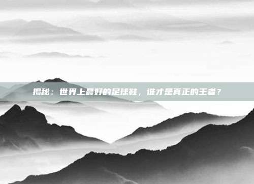 揭秘：世界上最好的足球鞋，谁才是真正的王者？