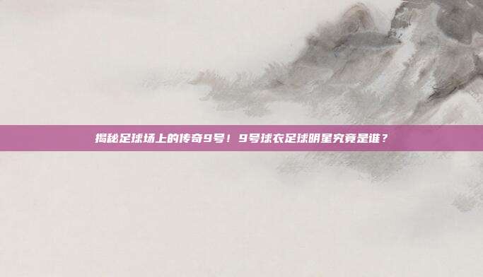揭秘足球场上的传奇9号！9号球衣足球明星究竟是谁？