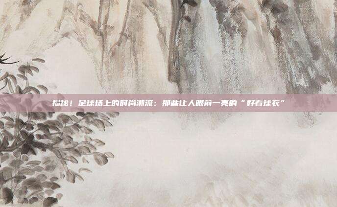揭秘！足球场上的时尚潮流：那些让人眼前一亮的“好看球衣”