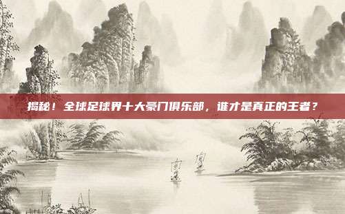 揭秘！全球足球界十大豪门俱乐部，谁才是真正的王者？