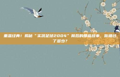 重温经典！揭秘“实况足球2004”背后的那些故事，你错过了多少？