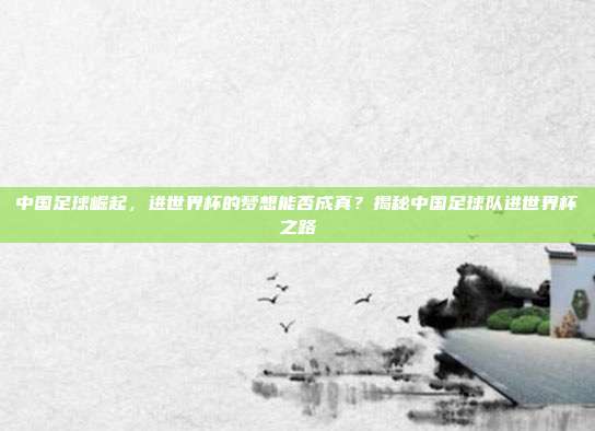 中国足球崛起，进世界杯的梦想能否成真？揭秘中国足球队进世界杯之路