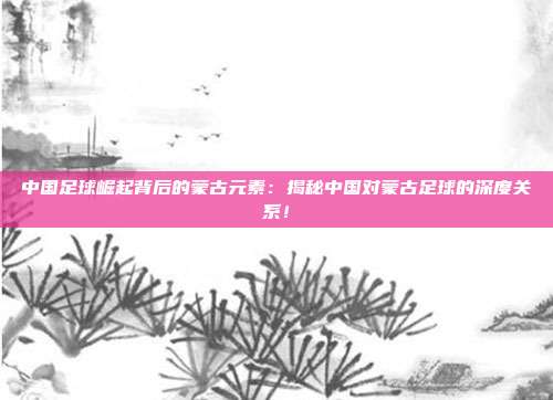 中国足球崛起背后的蒙古元素:揭秘中国对蒙古足球的深度关系!