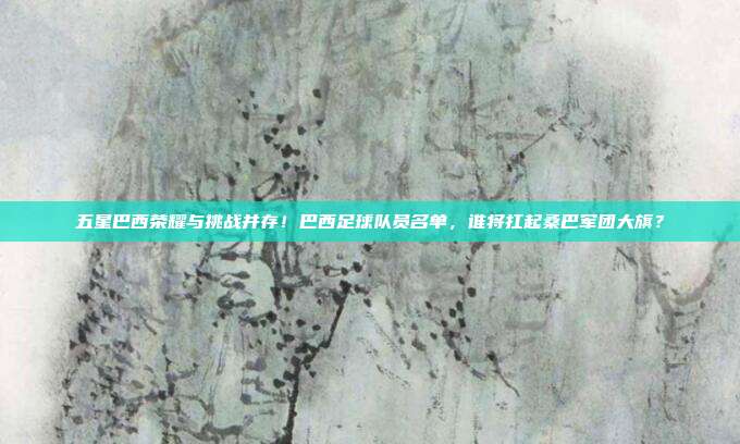 五星巴西荣耀与挑战并存！巴西足球队员名单，谁将扛起桑巴军团大旗？