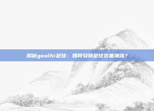 揭秘goalhi足球：如何引领足球装备潮流？
