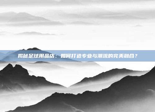 揭秘足球用品店:如何打造专业与潮流的完美融合?