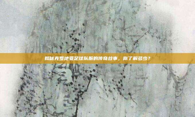 揭秘克罗地亚足球队服的传奇故事,你了解多少?