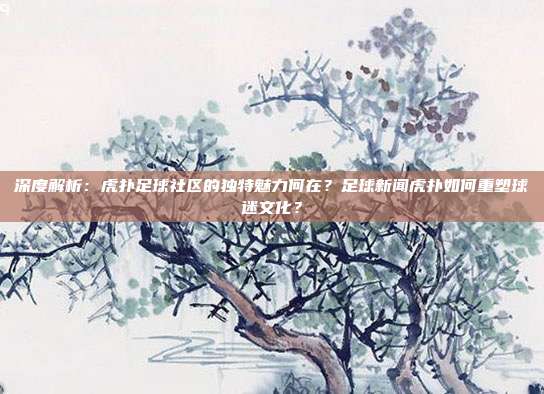 深度解析：虎扑足球社区的独特魅力何在？足球新闻虎扑如何重塑球迷文化？